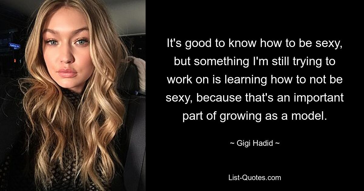 It's good to know how to be sexy, but something I'm still trying to work on is learning how to not be sexy, because that's an important part of growing as a model. — © Gigi Hadid