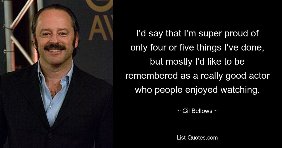 I'd say that I'm super proud of only four or five things I've done, but mostly I'd like to be remembered as a really good actor who people enjoyed watching. — © Gil Bellows