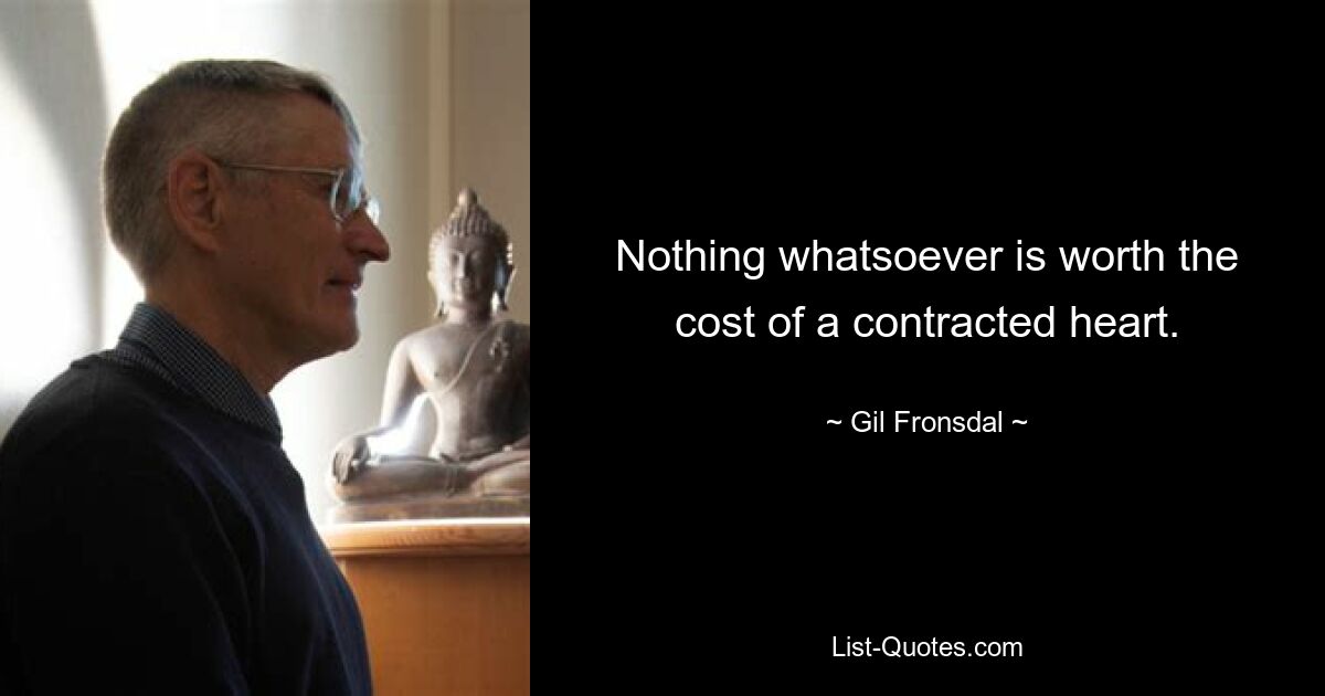 Nothing whatsoever is worth the cost of a contracted heart. — © Gil Fronsdal