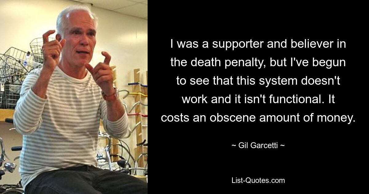 I was a supporter and believer in the death penalty, but I've begun to see that this system doesn't work and it isn't functional. It costs an obscene amount of money. — © Gil Garcetti