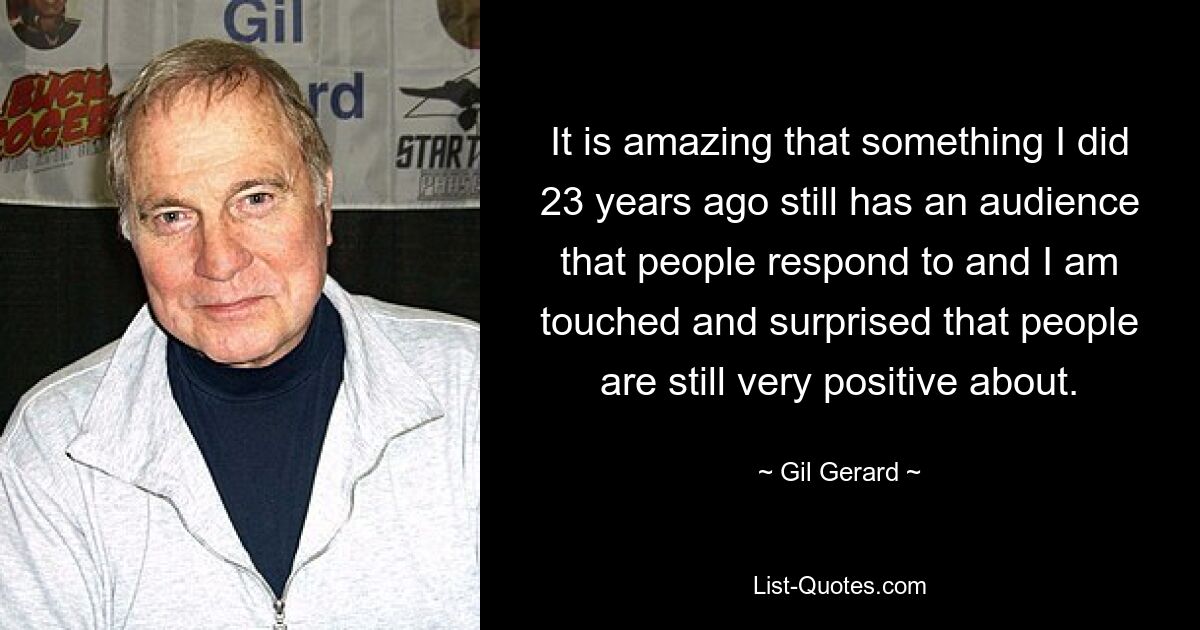 It is amazing that something I did 23 years ago still has an audience that people respond to and I am touched and surprised that people are still very positive about. — © Gil Gerard