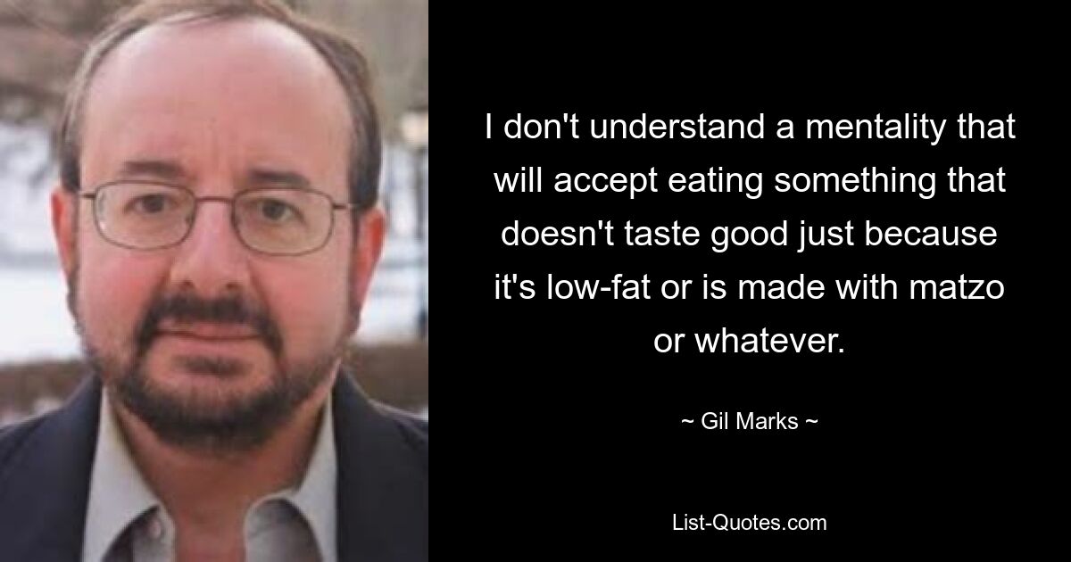 I don't understand a mentality that will accept eating something that doesn't taste good just because it's low-fat or is made with matzo or whatever. — © Gil Marks