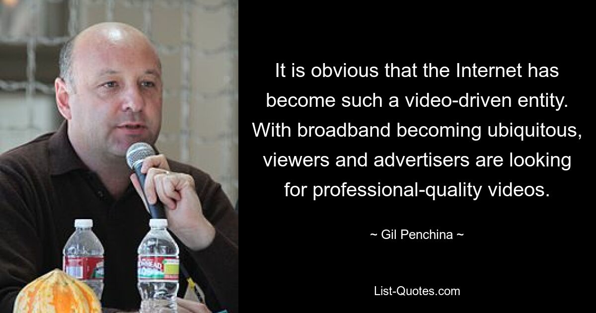 It is obvious that the Internet has become such a video-driven entity. With broadband becoming ubiquitous, viewers and advertisers are looking for professional-quality videos. — © Gil Penchina