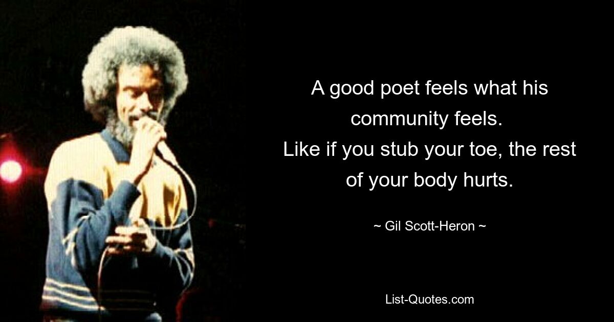 A good poet feels what his community feels. 
Like if you stub your toe, the rest of your body hurts. — © Gil Scott-Heron