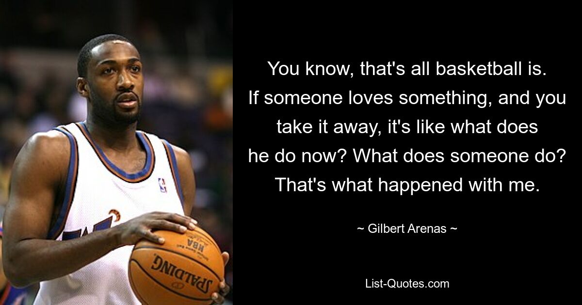 You know, that's all basketball is. If someone loves something, and you take it away, it's like what does he do now? What does someone do? That's what happened with me. — © Gilbert Arenas