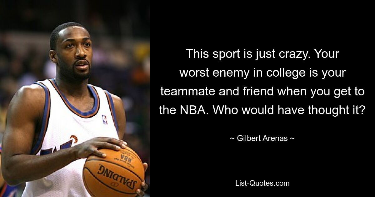 This sport is just crazy. Your worst enemy in college is your teammate and friend when you get to the NBA. Who would have thought it? — © Gilbert Arenas