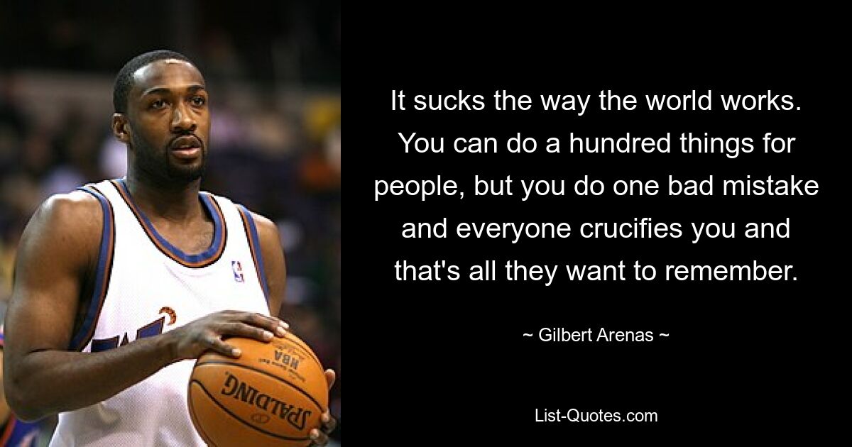 It sucks the way the world works. You can do a hundred things for people, but you do one bad mistake and everyone crucifies you and that's all they want to remember. — © Gilbert Arenas