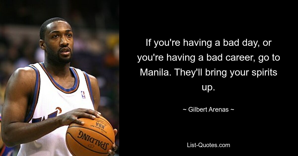 If you're having a bad day, or you're having a bad career, go to Manila. They'll bring your spirits up. — © Gilbert Arenas