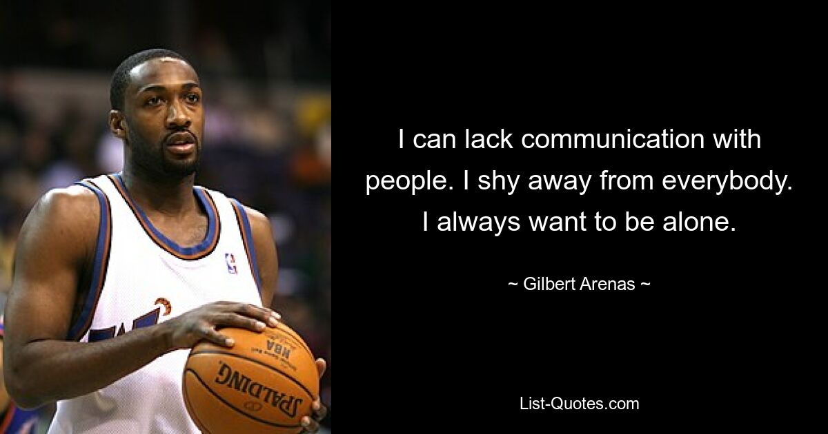 I can lack communication with people. I shy away from everybody. I always want to be alone. — © Gilbert Arenas