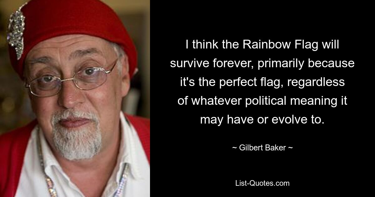 I think the Rainbow Flag will survive forever, primarily because it's the perfect flag, regardless of whatever political meaning it may have or evolve to. — © Gilbert Baker