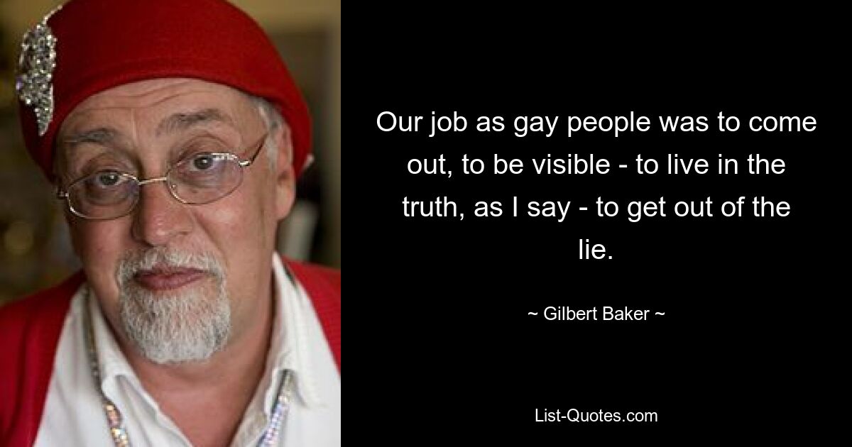 Our job as gay people was to come out, to be visible - to live in the truth, as I say - to get out of the lie. — © Gilbert Baker