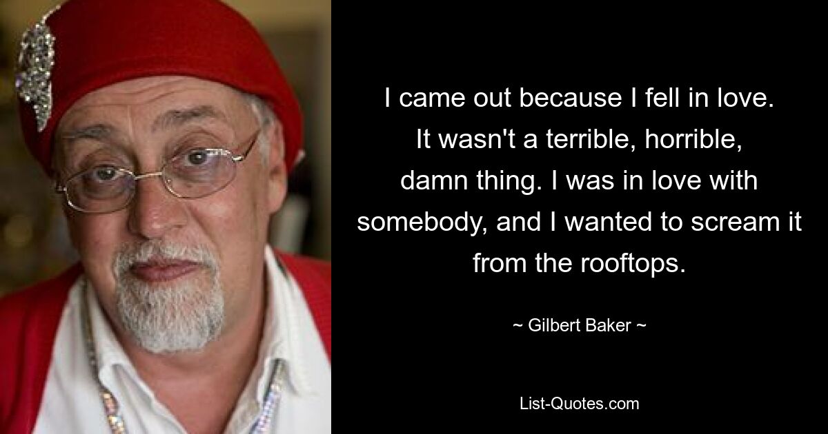 I came out because I fell in love. It wasn't a terrible, horrible, damn thing. I was in love with somebody, and I wanted to scream it from the rooftops. — © Gilbert Baker