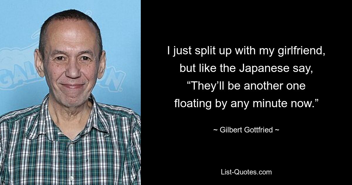 I just split up with my girlfriend, but like the Japanese say, “They’ll be another one floating by any minute now.” — © Gilbert Gottfried