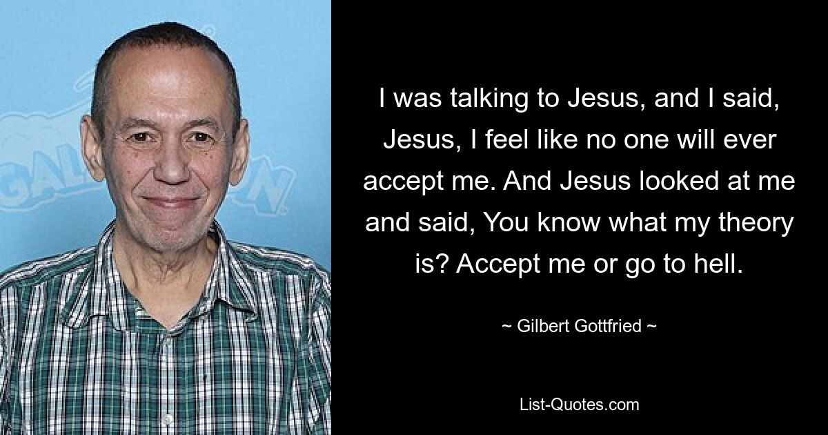 I was talking to Jesus, and I said, Jesus, I feel like no one will ever accept me. And Jesus looked at me and said, You know what my theory is? Accept me or go to hell. — © Gilbert Gottfried