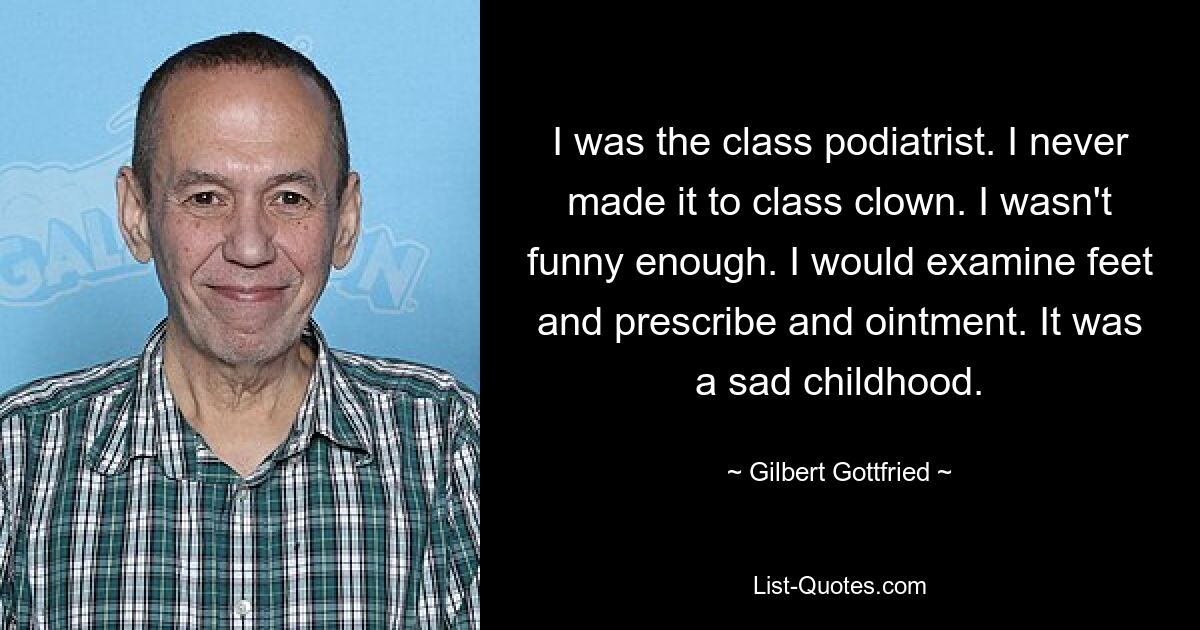 Ich war der Podologe der Klasse. Ich habe es nie zum Klassenclown geschafft. Ich war nicht lustig genug. Ich würde die Füße untersuchen und ihnen eine Salbe verschreiben. Es war eine traurige Kindheit. — © Gilbert Gottfried