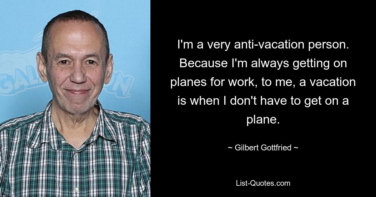 I'm a very anti-vacation person. Because I'm always getting on planes for work, to me, a vacation is when I don't have to get on a plane. — © Gilbert Gottfried