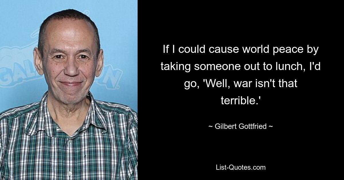 If I could cause world peace by taking someone out to lunch, I'd go, 'Well, war isn't that terrible.' — © Gilbert Gottfried