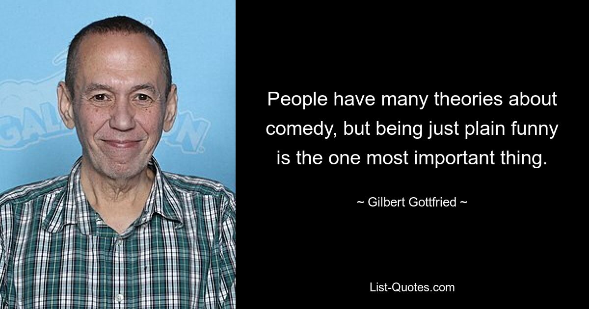 People have many theories about comedy, but being just plain funny is the one most important thing. — © Gilbert Gottfried