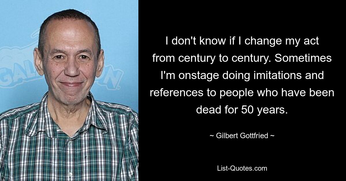 I don't know if I change my act from century to century. Sometimes I'm onstage doing imitations and references to people who have been dead for 50 years. — © Gilbert Gottfried