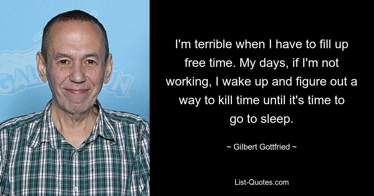 I'm terrible when I have to fill up free time. My days, if I'm not working, I wake up and figure out a way to kill time until it's time to go to sleep. — © Gilbert Gottfried