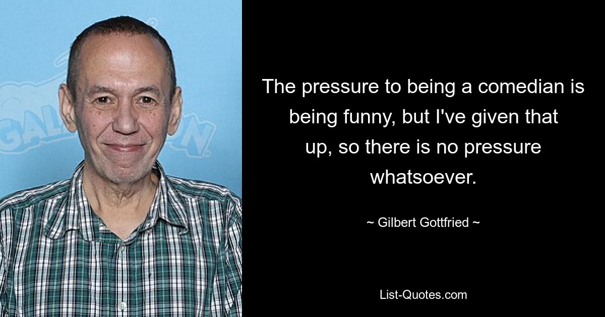 The pressure to being a comedian is being funny, but I've given that up, so there is no pressure whatsoever. — © Gilbert Gottfried