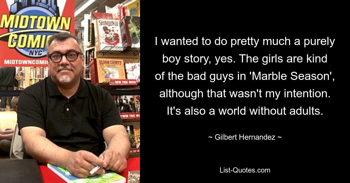 I wanted to do pretty much a purely boy story, yes. The girls are kind of the bad guys in 'Marble Season', although that wasn't my intention. It's also a world without adults. — © Gilbert Hernandez