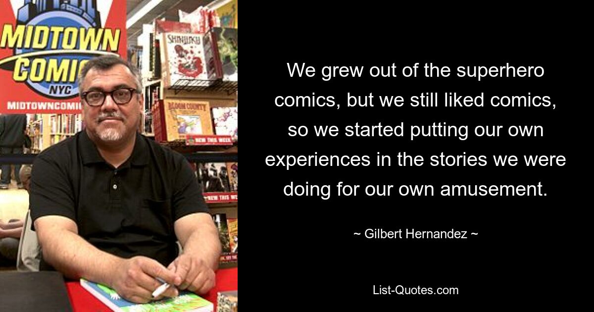 We grew out of the superhero comics, but we still liked comics, so we started putting our own experiences in the stories we were doing for our own amusement. — © Gilbert Hernandez