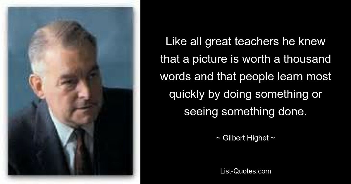 Like all great teachers he knew that a picture is worth a thousand words and that people learn most quickly by doing something or seeing something done. — © Gilbert Highet