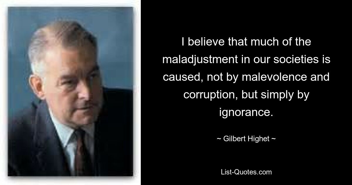 I believe that much of the maladjustment in our societies is caused, not by malevolence and corruption, but simply by ignorance. — © Gilbert Highet