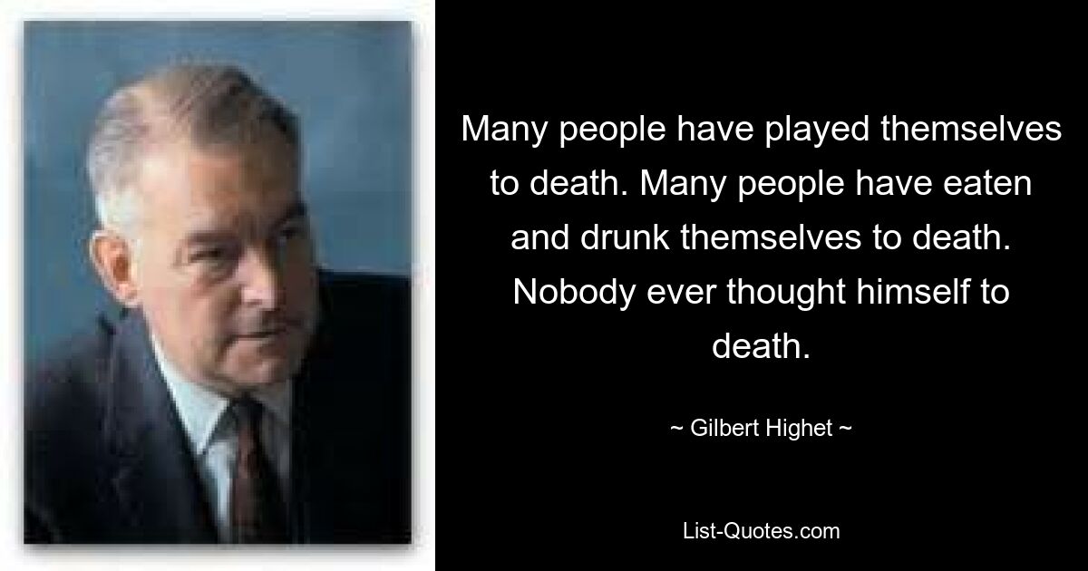 Many people have played themselves to death. Many people have eaten and drunk themselves to death. Nobody ever thought himself to death. — © Gilbert Highet