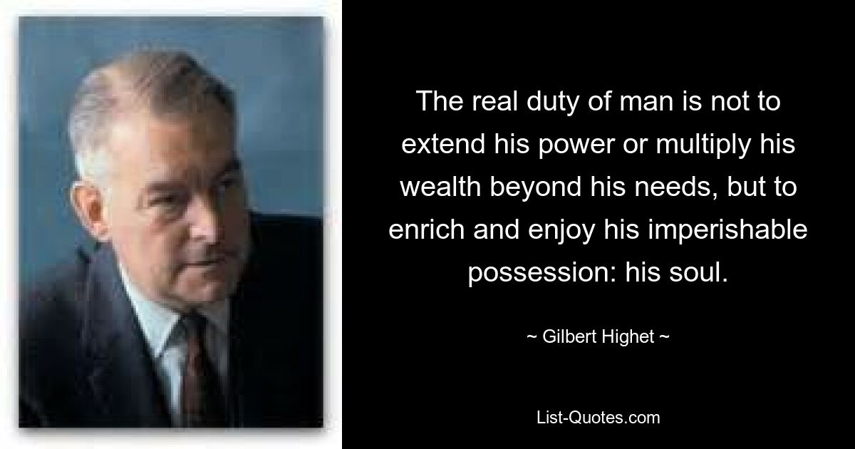 The real duty of man is not to extend his power or multiply his wealth beyond his needs, but to enrich and enjoy his imperishable possession: his soul. — © Gilbert Highet