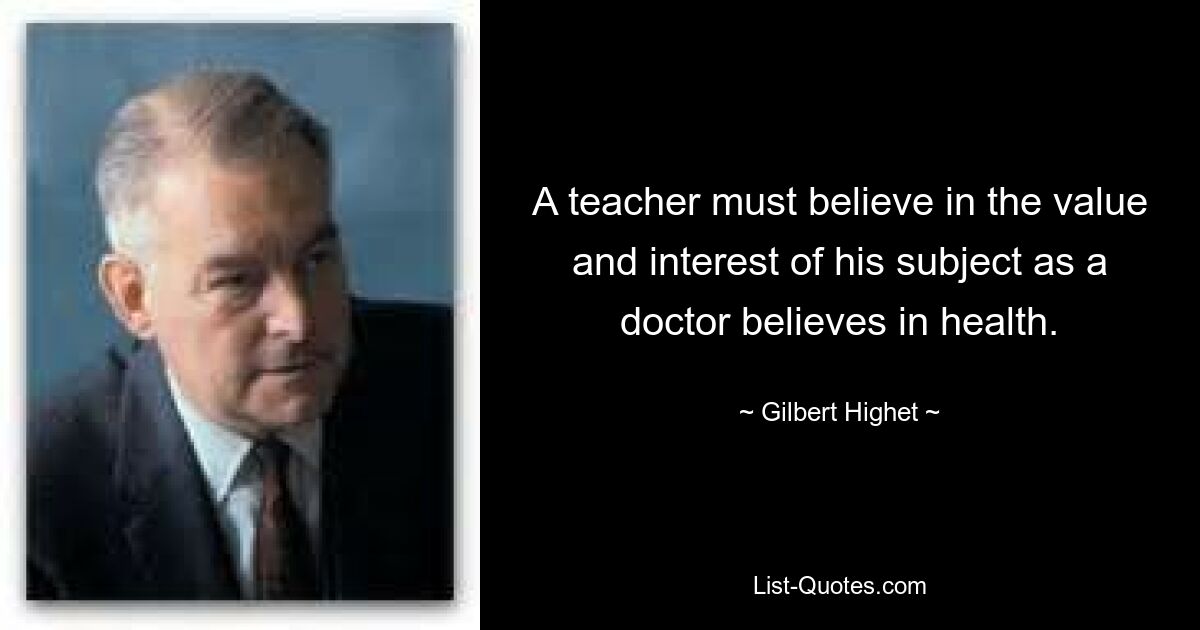 A teacher must believe in the value and interest of his subject as a doctor believes in health. — © Gilbert Highet