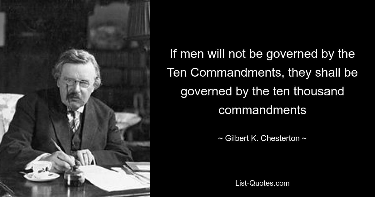 If men will not be governed by the Ten Commandments, they shall be governed by the ten thousand commandments — © Gilbert K. Chesterton