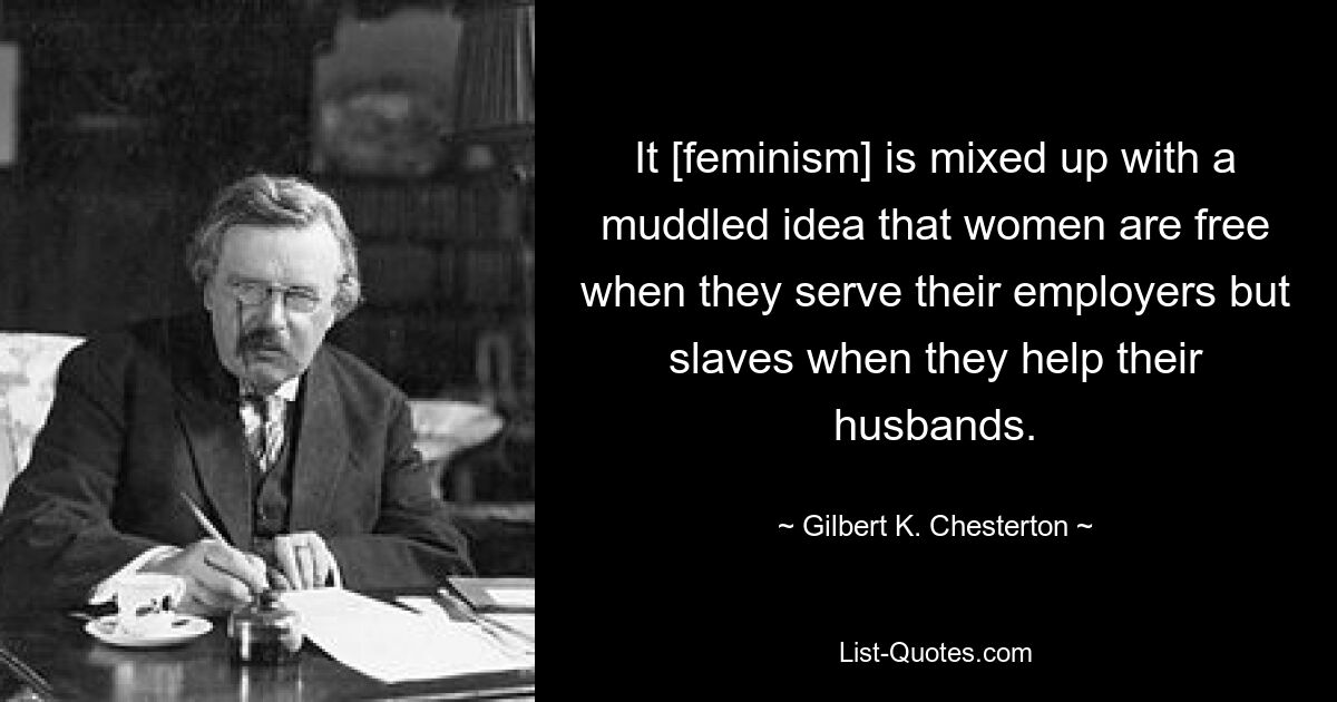 It [feminism] is mixed up with a muddled idea that women are free when they serve their employers but slaves when they help their husbands. — © Gilbert K. Chesterton