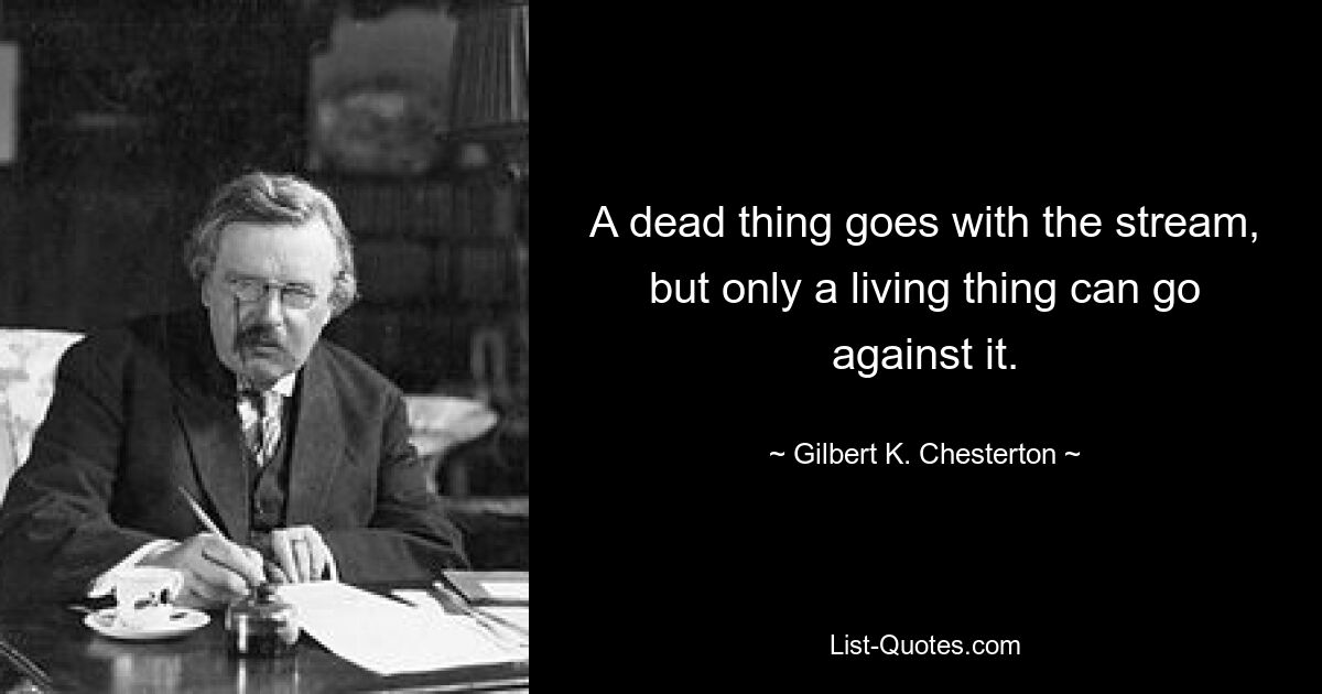 A dead thing goes with the stream, but only a living thing can go against it. — © Gilbert K. Chesterton