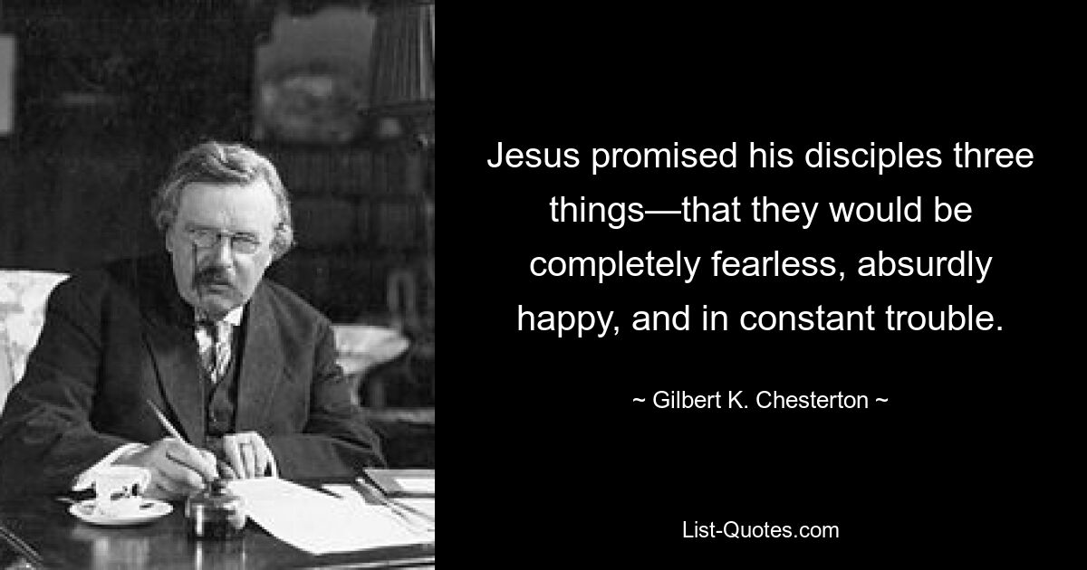 Jesus promised his disciples three things—that they would be completely fearless, absurdly happy, and in constant trouble. — © Gilbert K. Chesterton