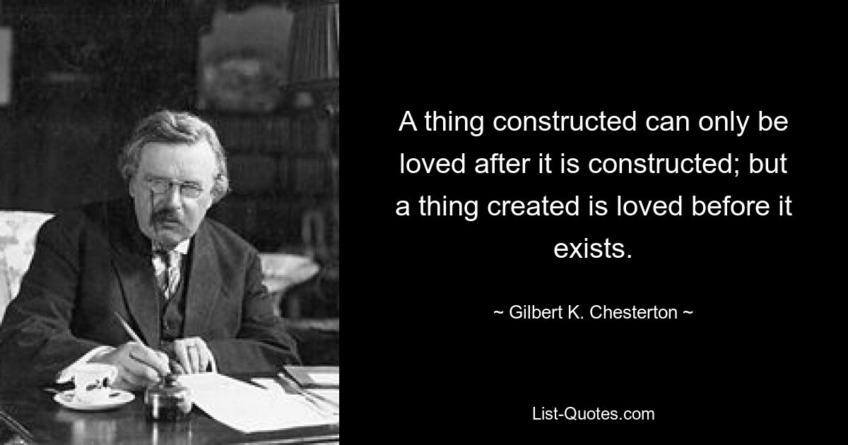 A thing constructed can only be loved after it is constructed; but a thing created is loved before it exists. — © Gilbert K. Chesterton