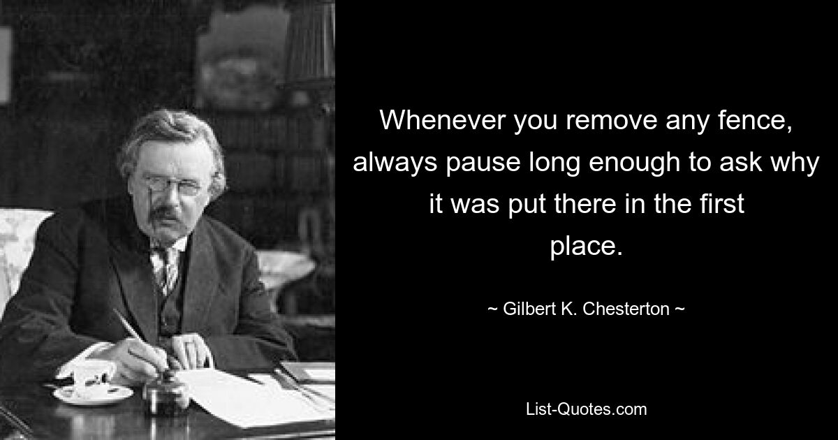 Whenever you remove any fence, always pause long enough to ask why it was put there in the first place. — © Gilbert K. Chesterton