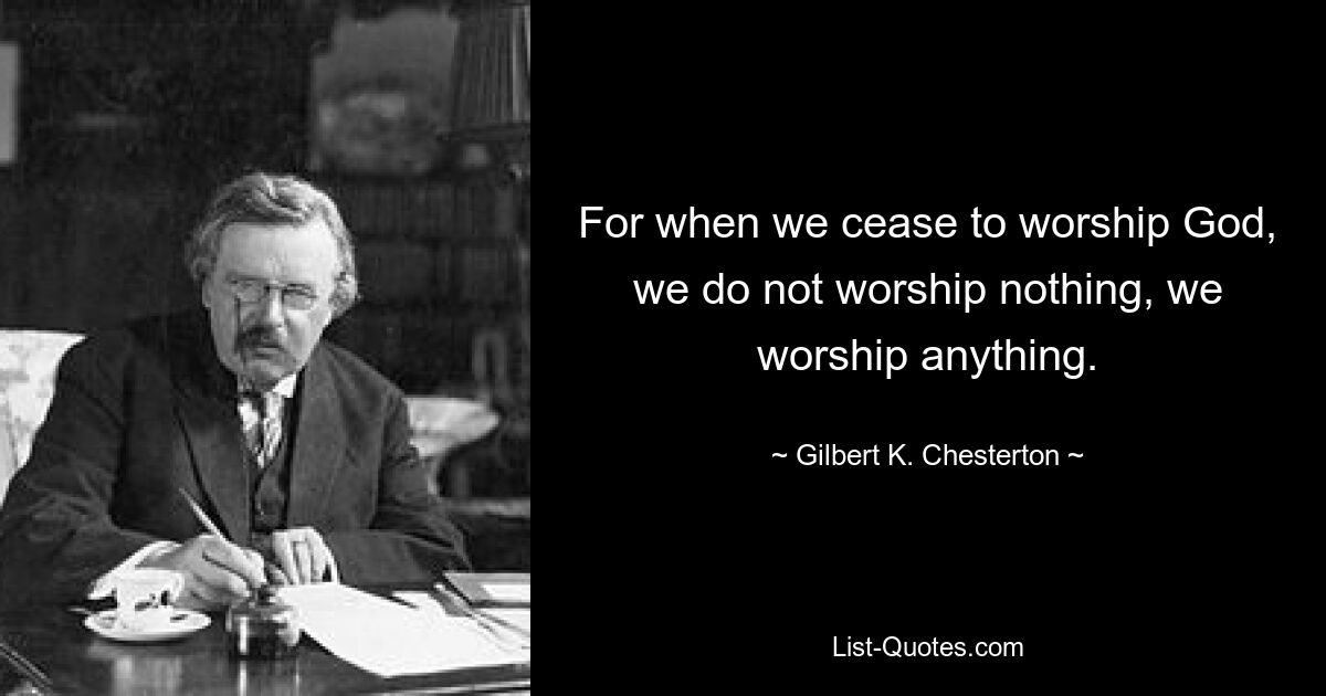 For when we cease to worship God, we do not worship nothing, we worship anything. — © Gilbert K. Chesterton