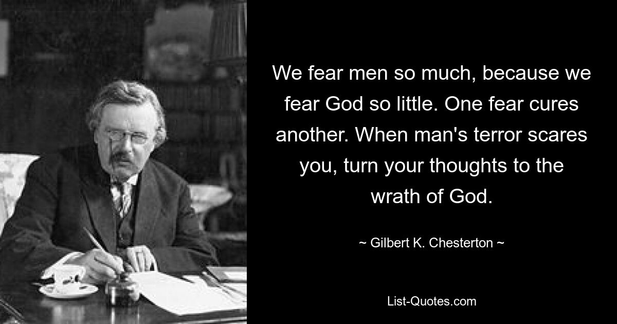 We fear men so much, because we fear God so little. One fear cures another. When man's terror scares you, turn your thoughts to the wrath of God. — © Gilbert K. Chesterton