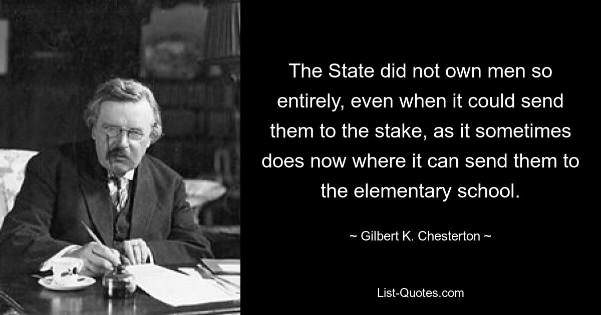 The State did not own men so entirely, even when it could send them to the stake, as it sometimes does now where it can send them to the elementary school. — © Gilbert K. Chesterton