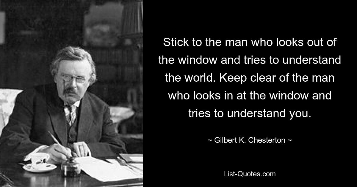 Stick to the man who looks out of the window and tries to understand the world. Keep clear of the man who looks in at the window and tries to understand you. — © Gilbert K. Chesterton