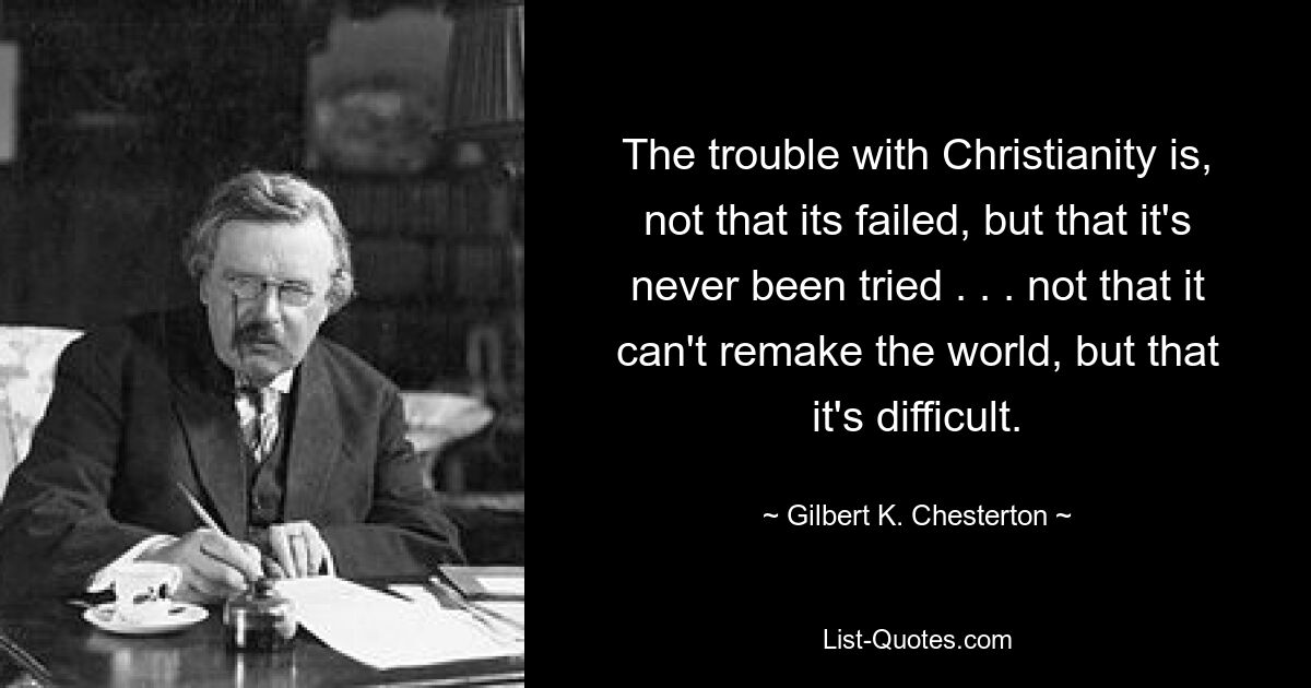 The trouble with Christianity is, not that its failed, but that it's never been tried . . . not that it can't remake the world, but that it's difficult. — © Gilbert K. Chesterton