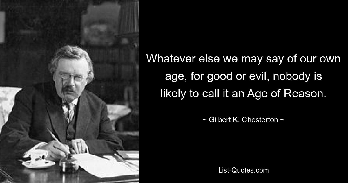 Whatever else we may say of our own age, for good or evil, nobody is likely to call it an Age of Reason. — © Gilbert K. Chesterton