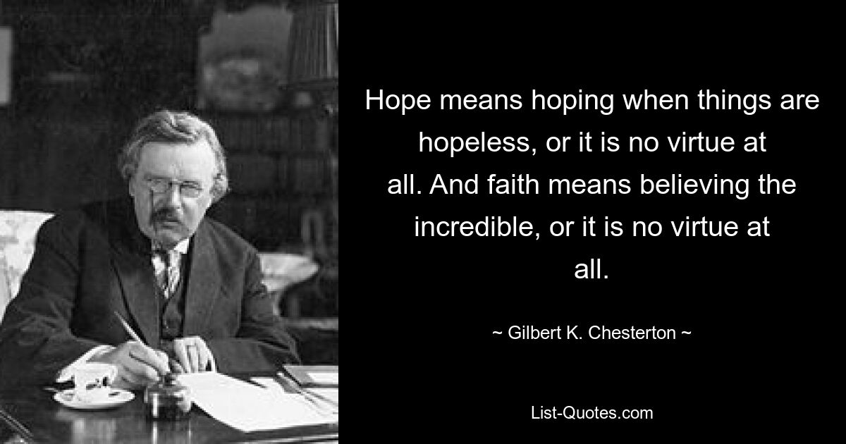 Hope means hoping when things are hopeless, or it is no virtue at all. And faith means believing the incredible, or it is no virtue at all. — © Gilbert K. Chesterton