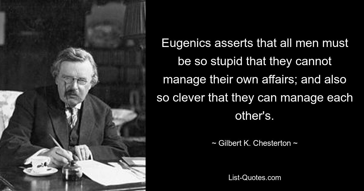 Eugenics asserts that all men must be so stupid that they cannot manage their own affairs; and also so clever that they can manage each other's. — © Gilbert K. Chesterton