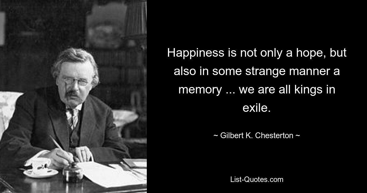 Happiness is not only a hope, but also in some strange manner a memory ... we are all kings in exile. — © Gilbert K. Chesterton