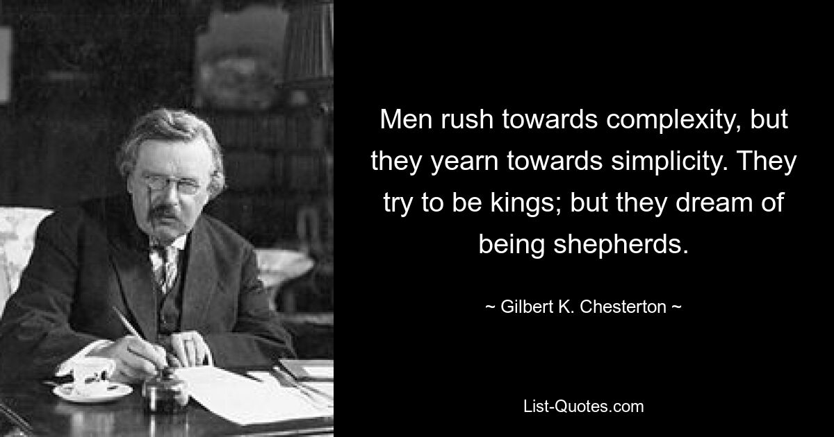 Men rush towards complexity, but they yearn towards simplicity. They try to be kings; but they dream of being shepherds. — © Gilbert K. Chesterton