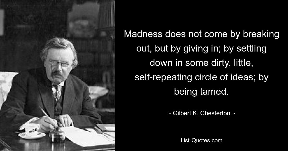 Madness does not come by breaking out, but by giving in; by settling down in some dirty, little, self-repeating circle of ideas; by being tamed. — © Gilbert K. Chesterton