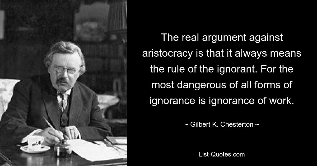 The real argument against aristocracy is that it always means the rule of the ignorant. For the most dangerous of all forms of ignorance is ignorance of work. — © Gilbert K. Chesterton